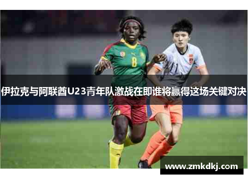 伊拉克与阿联酋U23青年队激战在即谁将赢得这场关键对决