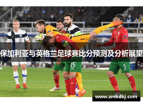 保加利亚与英格兰足球赛比分预测及分析展望